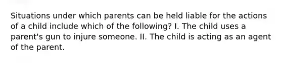 Situations under which parents can be held liable for the actions of a child include which of the following? I. The child uses a parent's gun to injure someone. II. The child is acting as an agent of the parent.