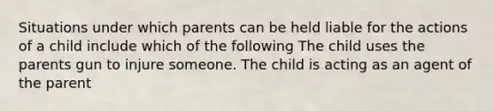 Situations under which parents can be held liable for the actions of a child include which of the following The child uses the parents gun to injure someone. The child is acting as an agent of the parent