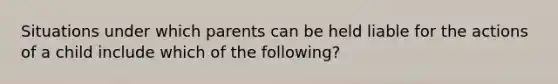 Situations under which parents can be held liable for the actions of a child include which of the following?