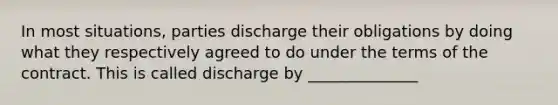 In most situations, parties discharge their obligations by doing what they respectively agreed to do under the terms of the contract. This is called discharge by ______________