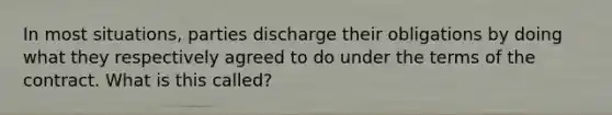 In most situations, parties discharge their obligations by doing what they respectively agreed to do under the terms of the contract. What is this called?