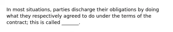 In most situations, parties discharge their obligations by doing what they respectively agreed to do under the terms of the contract; this is called _______.