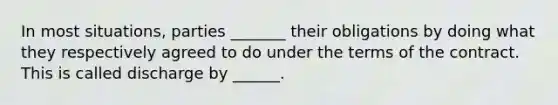 In most situations, parties _______ their obligations by doing what they respectively agreed to do under the terms of the contract. This is called discharge by ______.