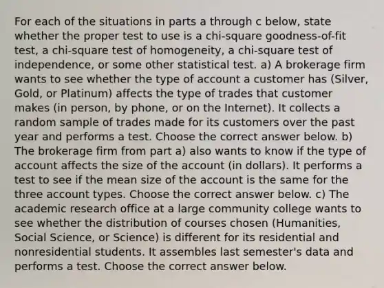 For each of the situations in parts a through c​ below, state whether the proper test to use is a​ chi-square goodness-of-fit​ test, a​ chi-square test of​ homogeneity, a​ chi-square test of​ independence, or some other statistical test. a) A brokerage firm wants to see whether the type of account a customer has​ (Silver, Gold, or​ Platinum) affects the type of trades that customer makes​ (in person, by​ phone, or on the​ Internet). It collects a random sample of trades made for its customers over the past year and performs a test. Choose the correct answer below. b) The brokerage firm from part​ a) also wants to know if the type of account affects the size of the account​ (in dollars). It performs a test to see if the mean size of the account is the same for the three account types. Choose the correct answer below. c) The academic research office at a large community college wants to see whether the distribution of courses chosen​ (Humanities, Social​ Science, or​ Science) is different for its residential and nonresidential students. It assembles last​ semester's data and performs a test. Choose the correct answer below.