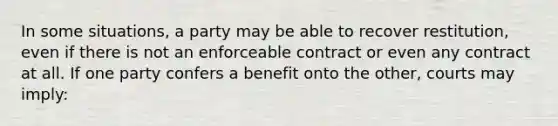 In some situations, a party may be able to recover restitution, even if there is not an enforceable contract or even any contract at all. If one party confers a benefit onto the other, courts may imply: