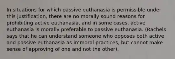 In situations for which passive euthanasia is permissible under this justification, there are no morally sound reasons for prohibiting active euthanasia, and in some cases, active euthanasia is morally preferable to passive euthanasia. (Rachels says that he can understand someone who opposes both active and passive euthanasia as immoral practices, but cannot make sense of approving of one and not the other).