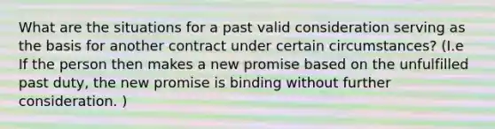 What are the situations for a past valid consideration serving as the basis for another contract under certain circumstances? (I.e If the person then makes a new promise based on the unfulfilled past duty, the new promise is binding without further consideration. )