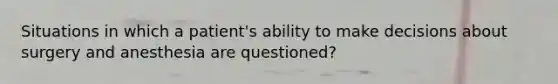 Situations in which a patient's ability to make decisions about surgery and anesthesia are questioned?