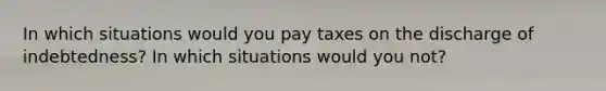 In which situations would you pay taxes on the discharge of indebtedness? In which situations would you not?