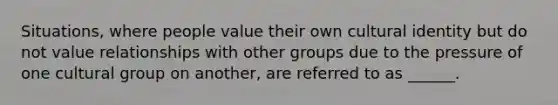 Situations, where people value their own cultural identity but do not value relationships with other groups due to the pressure of one cultural group on another, are referred to as ______.