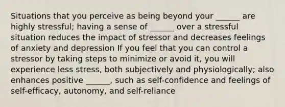 Situations that you perceive as being beyond your ______ are highly stressful; having a sense of ______ over a stressful situation reduces the impact of stressor and decreases feelings of anxiety and depression If you feel that you can control a stressor by taking steps to minimize or avoid it, you will experience less stress, both subjectively and physiologically; also enhances positive ______, such as self-confidence and feelings of self-efficacy, autonomy, and self-reliance