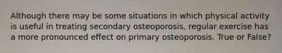 Although there may be some situations in which physical activity is useful in treating secondary osteoporosis, regular exercise has a more pronounced effect on primary osteoporosis. True or False?