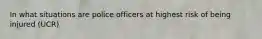 In what situations are police officers at highest risk of being injured (UCR)