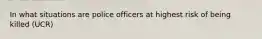 In what situations are police officers at highest risk of being killed (UCR)