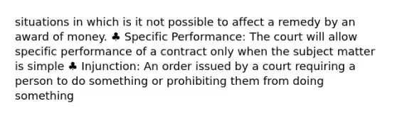 situations in which is it not possible to affect a remedy by an award of money. ♣ Specific Performance: The court will allow specific performance of a contract only when the subject matter is simple ♣ Injunction: An order issued by a court requiring a person to do something or prohibiting them from doing something