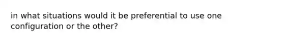 in what situations would it be preferential to use one configuration or the other?