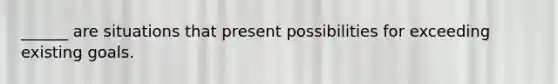 ______ are situations that present possibilities for exceeding existing goals.