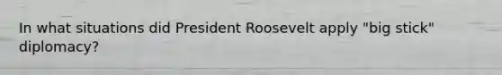 In what situations did President Roosevelt apply "big stick" diplomacy?