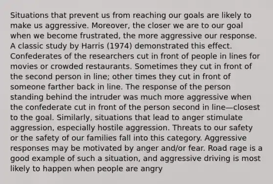 Situations that prevent us from reaching our goals are likely to make us aggressive. Moreover, the closer we are to our goal when we become frustrated, the more aggressive our response. A classic study by Harris (1974) demonstrated this effect. Confederates of the researchers cut in front of people in lines for movies or crowded restaurants. Sometimes they cut in front of the second person in line; other times they cut in front of someone farther back in line. The response of the person standing behind the intruder was much more aggressive when the confederate cut in front of the person second in line—closest to the goal. Similarly, situations that lead to anger stimulate aggression, especially hostile aggression. Threats to our safety or the safety of our families fall into this category. Aggressive responses may be motivated by anger and/or fear. Road rage is a good example of such a situation, and aggressive driving is most likely to happen when people are angry