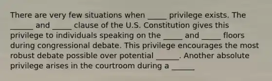 There are very few situations when _____ privilege exists. The ______ and _____ clause of the U.S. Constitution gives this privilege to individuals speaking on the _____ and _____ floors during congressional debate. This privilege encourages the most robust debate possible over potential ______. Another absolute privilege arises in the courtroom during a ______