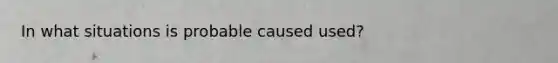 In what situations is probable caused used?