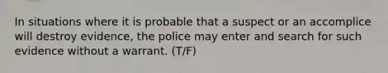 In situations where it is probable that a suspect or an accomplice will destroy evidence, the police may enter and search for such evidence without a warrant. (T/F)