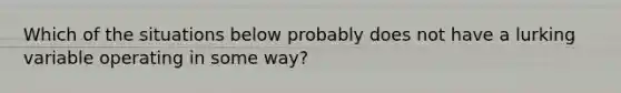 Which of the situations below probably does not have a lurking variable operating in some way?