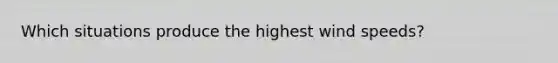 Which situations produce the highest wind speeds?