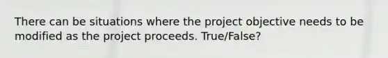 There can be situations where the project objective needs to be modified as the project proceeds. True/False?