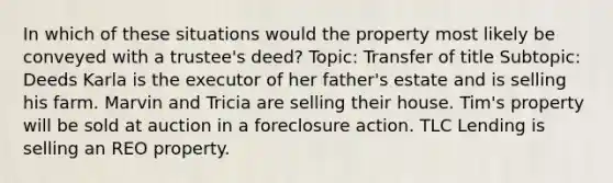 In which of these situations would the property most likely be conveyed with a trustee's deed? Topic: Transfer of title Subtopic: Deeds Karla is the executor of her father's estate and is selling his farm. Marvin and Tricia are selling their house. Tim's property will be sold at auction in a foreclosure action. TLC Lending is selling an REO property.