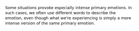 Some situations provoke especially intense primary emotions. In such cases, we often use different words to describe the emotion, even though what we're experiencing is simply a more intense version of the same primary emotion.