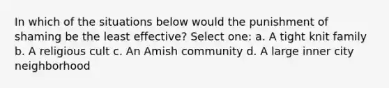 In which of the situations below would the punishment of shaming be the least effective? Select one: a. A tight knit family b. A religious cult c. An Amish community d. A large inner city neighborhood