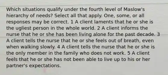 Which situations qualify under the fourth level of Maslow's hierarchy of needs? Select all that apply. One, some, or all responses may be correct. 1 A client laments that he or she is the ugliest person in the whole world. 2 A client informs the nurse that he or she has been living alone for the past decade. 3 A client tells the nurse that he or she feels out of breath, even when walking slowly. 4 A client tells the nurse that he or she is the only member in the family who does not work. 5 A client feels that he or she has not been able to live up to his or her partner's expectations.