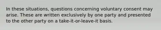 In these situations, questions concerning voluntary consent may arise. These are written exclusively by one party and presented to the other party on a take-it-or-leave-it basis.