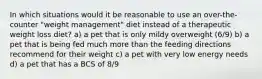 In which situations would it be reasonable to use an over-the-counter "weight management" diet instead of a therapeutic weight loss diet? a) a pet that is only mildy overweight (6/9) b) a pet that is being fed much more than the feeding directions recommend for their weight c) a pet with very low energy needs d) a pet that has a BCS of 8/9