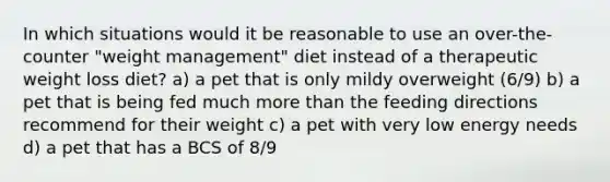 In which situations would it be reasonable to use an over-the-counter "weight management" diet instead of a therapeutic weight loss diet? a) a pet that is only mildy overweight (6/9) b) a pet that is being fed much more than the feeding directions recommend for their weight c) a pet with very low energy needs d) a pet that has a BCS of 8/9