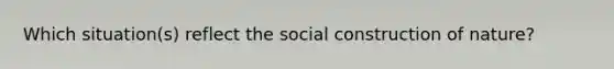 Which situation(s) reflect the social construction of nature?