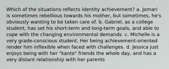 Which of the situations reflects identity achievement? a. Jomari is sometimes rebellious towards his mother, but sometimes, he's obviously wanting to be taken care of. b. Gabriel, as a college student, has set his short-term and long-term goals, and able to cope with the changing environmental demands. c. Michelle is a very grade-conscious student. Her being achievement-oriented render him inflexible when faced with challenges. d. Jessica just enjoys being with her "kanto" friends the whole day, and has a very distant relationship with her parents