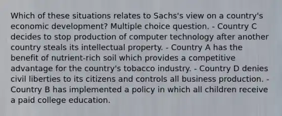 Which of these situations relates to Sachs's view on a country's economic development? Multiple choice question. - Country C decides to stop production of computer technology after another country steals its intellectual property. - Country A has the benefit of nutrient-rich soil which provides a competitive advantage for the country's tobacco industry. - Country D denies civil liberties to its citizens and controls all business production. - Country B has implemented a policy in which all children receive a paid college education.