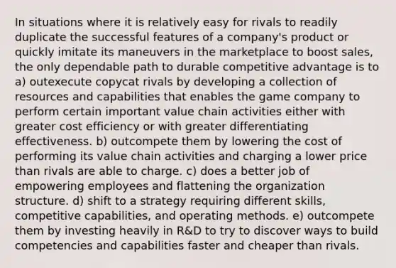 In situations where it is relatively easy for rivals to readily duplicate the successful features of a company's product or quickly imitate its maneuvers in the marketplace to boost sales, the only dependable path to durable competitive advantage is to a) outexecute copycat rivals by developing a collection of resources and capabilities that enables the game company to perform certain important value chain activities either with greater cost efficiency or with greater differentiating effectiveness. b) outcompete them by lowering the cost of performing its value chain activities and charging a lower price than rivals are able to charge. c) does a better job of empowering employees and flattening the organization structure. d) shift to a strategy requiring different skills, competitive capabilities, and operating methods. e) outcompete them by investing heavily in R&D to try to discover ways to build competencies and capabilities faster and cheaper than rivals.