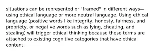 situations can be represented or "framed" in different ways—using ethical language or more neutral language. Using ethical language (positive words like integrity, honesty, fairness, and propriety, or negative words such as lying, cheating, and stealing) will trigger ethical thinking because these terms are attached to existing cognitive categories that have ethical content.