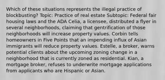 Which of these situations represents the illegal practice of blockbusting? Topic: Practice of real estate Subtopic: Federal fair housing laws and the ADA Celia, a licensee, distributed a flyer in several neighborhoods, claiming that gentrification of those neighborhoods will increase property values. Corbin tells homeowners in Five Points that an impending influx of Asian immigrants will reduce property values. Estelle, a broker, warns potential clients about the upcoming zoning change in a neighborhood that is currently zoned as residential. Kian, a mortgage broker, refuses to underwrite mortgage applications from applicants who are Hispanic or Asian.