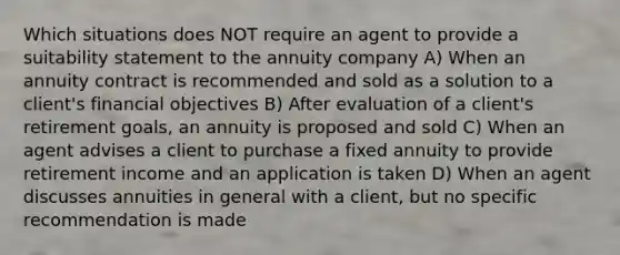 Which situations does NOT require an agent to provide a suitability statement to the annuity company A) When an annuity contract is recommended and sold as a solution to a client's financial objectives B) After evaluation of a client's retirement goals, an annuity is proposed and sold C) When an agent advises a client to purchase a fixed annuity to provide retirement income and an application is taken D) When an agent discusses annuities in general with a client, but no specific recommendation is made