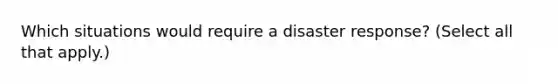 Which situations would require a disaster response? (Select all that apply.)