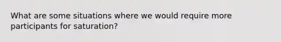 What are some situations where we would require more participants for saturation?