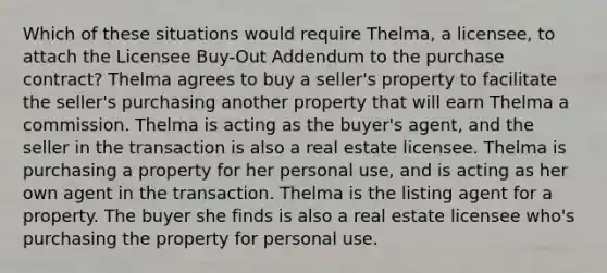 Which of these situations would require Thelma, a licensee, to attach the Licensee Buy-Out Addendum to the purchase contract? Thelma agrees to buy a seller's property to facilitate the seller's purchasing another property that will earn Thelma a commission. Thelma is acting as the buyer's agent, and the seller in the transaction is also a real estate licensee. Thelma is purchasing a property for her personal use, and is acting as her own agent in the transaction. Thelma is the listing agent for a property. The buyer she finds is also a real estate licensee who's purchasing the property for personal use.