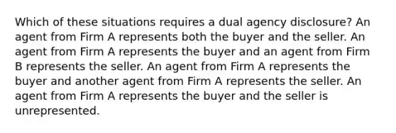 Which of these situations requires a dual agency disclosure? An agent from Firm A represents both the buyer and the seller. An agent from Firm A represents the buyer and an agent from Firm B represents the seller. An agent from Firm A represents the buyer and another agent from Firm A represents the seller. An agent from Firm A represents the buyer and the seller is unrepresented.