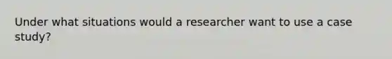 Under what situations would a researcher want to use a case study?