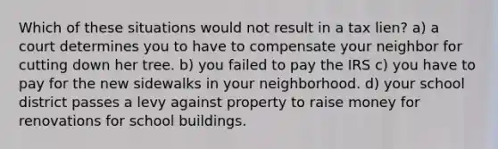 Which of these situations would not result in a tax lien? a) a court determines you to have to compensate your neighbor for cutting down her tree. b) you failed to pay the IRS c) you have to pay for the new sidewalks in your neighborhood. d) your school district passes a levy against property to raise money for renovations for school buildings.