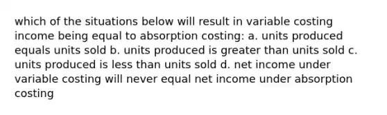 which of the situations below will result in variable costing income being equal to absorption costing: a. units produced equals units sold b. units produced is greater than units sold c. units produced is less than units sold d. net income under variable costing will never equal net income under absorption costing